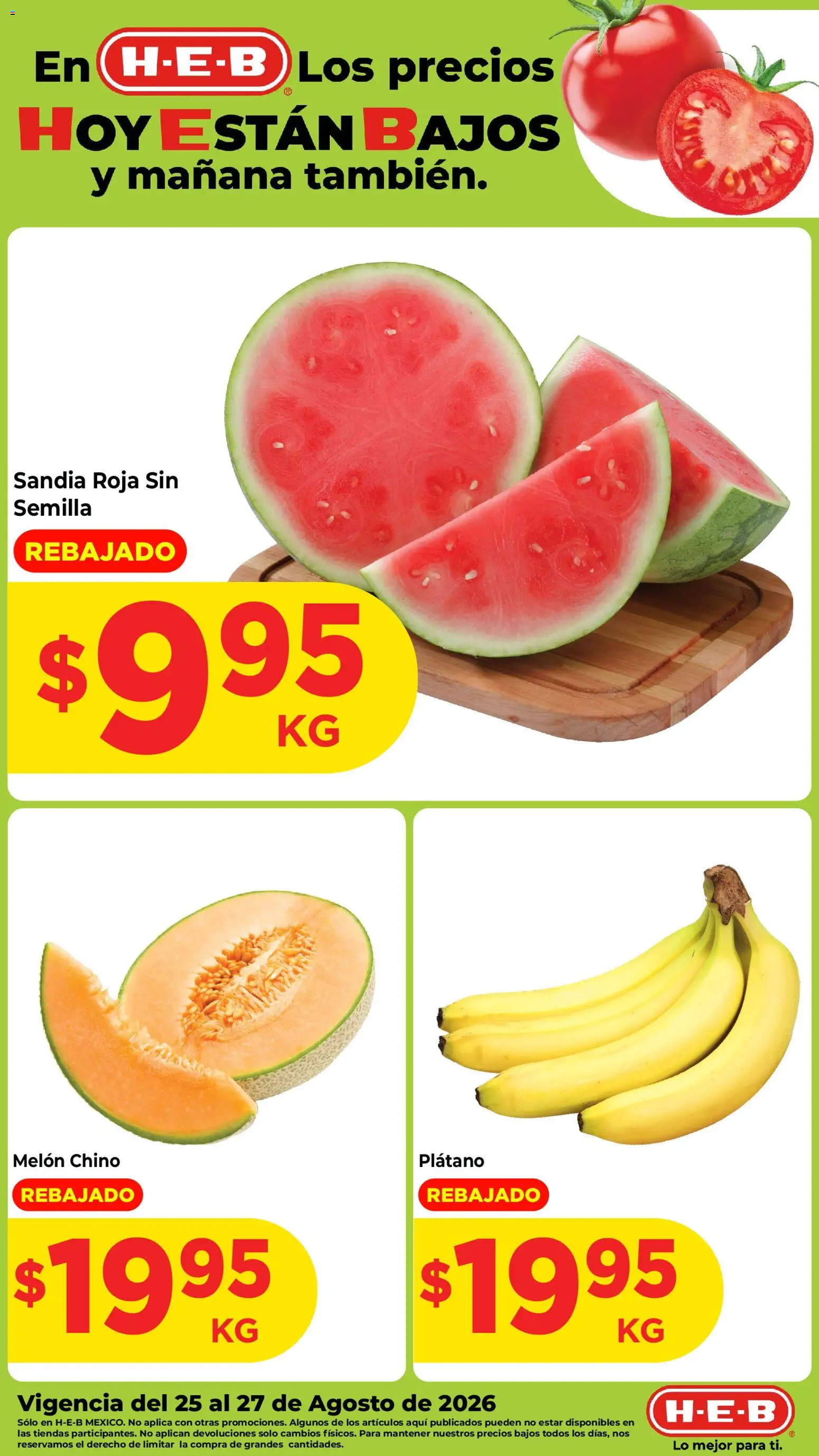 Nuevas ofertas de H-E-B válidas en toda la República Mexicana desde el 25/08/2026. ¡Encuentra las mejores ofertas en H-E-B folleto Fruta y venduras! | Página: 1 | Productos: Plátano, Sandía, Melón